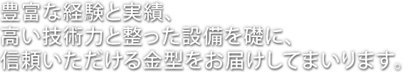 豊富な経験と実績、高い技術力と整った設備を礎に、信頼いただける金型を、お届けしてまいります。