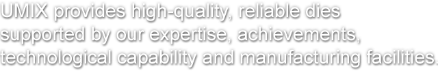 UMIX provides high-quality, reliable dies
supported by our expertise, achievements,
technological capability and manufacturing facilities.