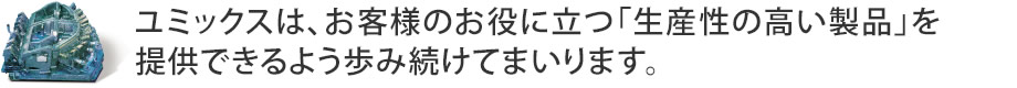 ユミックスは、お客様のお役に立つ「生産性の高い製品」を提供出来ますように歩み続けてまいります。